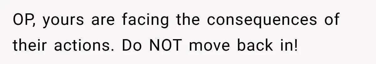 Teen Refuses To Move Back In With Parents After They Pushed Him Out At 18 OP, yours are facing the consequences of their actions. Do NOT move back in!