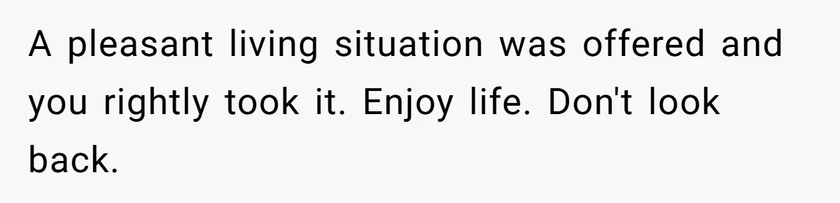 Teen Refuses To Move Back In With Parents After They Pushed Him Out At 18 A pleasant living situation was offered and you rightly took it. Enjoy life. Don't look back.