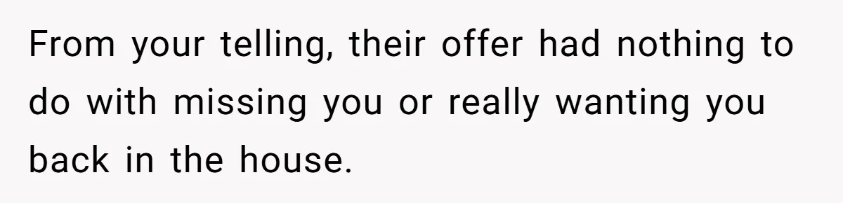 Teen Refuses To Move Back In With Parents After They Pushed Him Out At 18 From your telling, their offer had nothing to do with missing you or really wanting you back in the house.