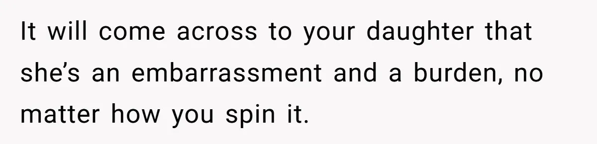 It will come across to your daughter that she’s an embarrassment and a burden, no matter how you spin it.