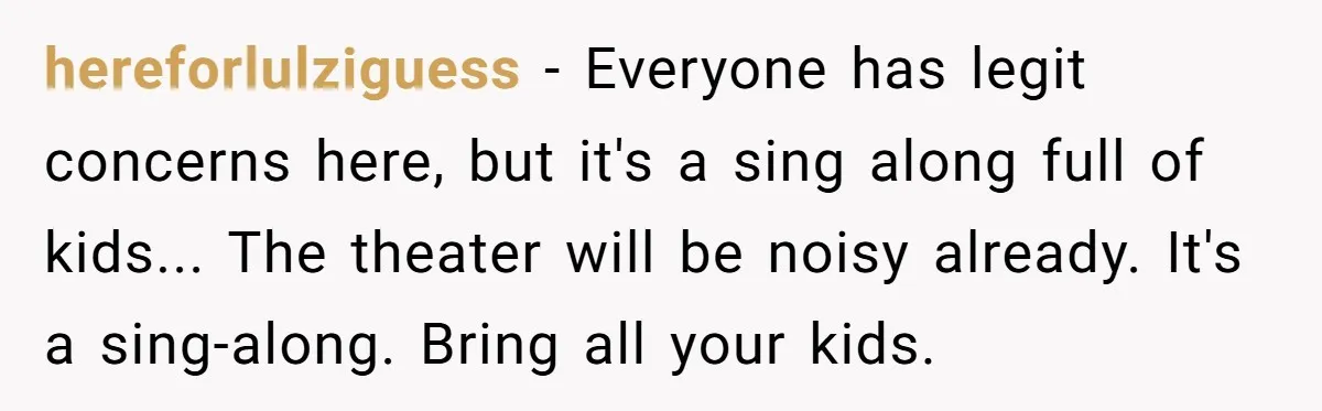 hereforlulziguess − Everyone has legit concerns here, but it's a sing along full of kids... The theater will be noisy already. It's a sing-along. Bring all your kids.