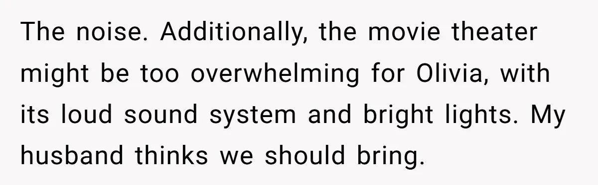 The noise. Additionally, the movie theater might be too overwhelming for Olivia, with its loud sound system and bright lights. My husband thinks we should bring.