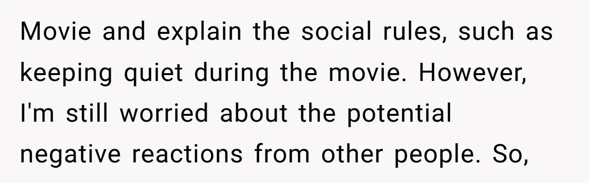 Movie and explain the social rules, such as keeping quiet during the movie. However, I'm still worried about the potential negative reactions from other people. So,