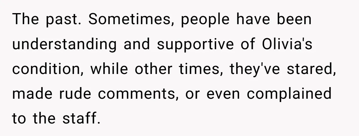 The past. Sometimes, people have been understanding and supportive of Olivia's condition, while other times, they've stared, made rude comments, or even complained to the staff.