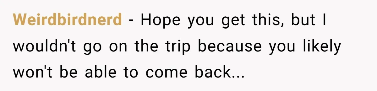 Weirdbirdnerd − Hope you get this, but I wouldn't go on the trip because you likely won't be able to come back...