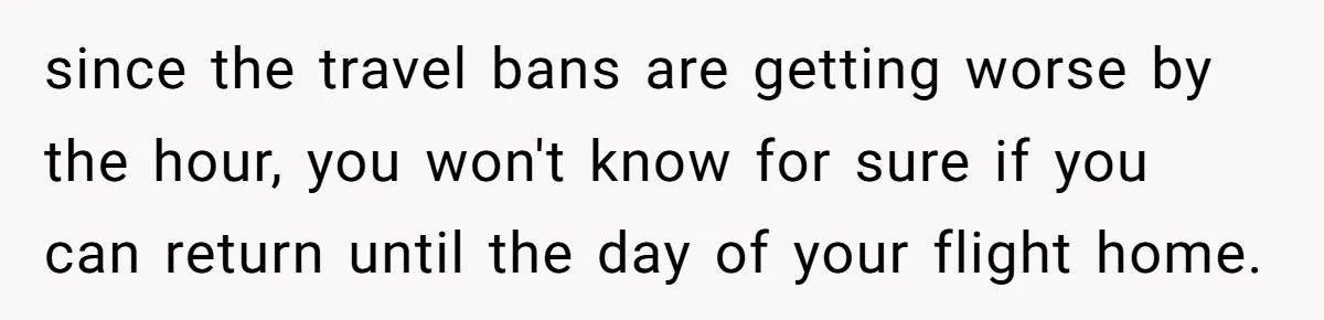 since the travel bans are getting worse by the hour, you won't know for sure if you can return until the day of your flight home.