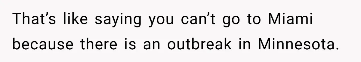 That’s like saying you can’t go to Miami because there is an outbreak in Minnesota.