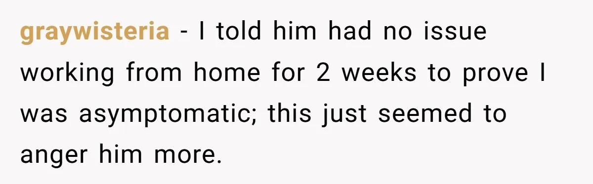 graywisteria − I told him had no issue working from home for 2 weeks to prove I was asymptomatic; this just seemed to anger him more.