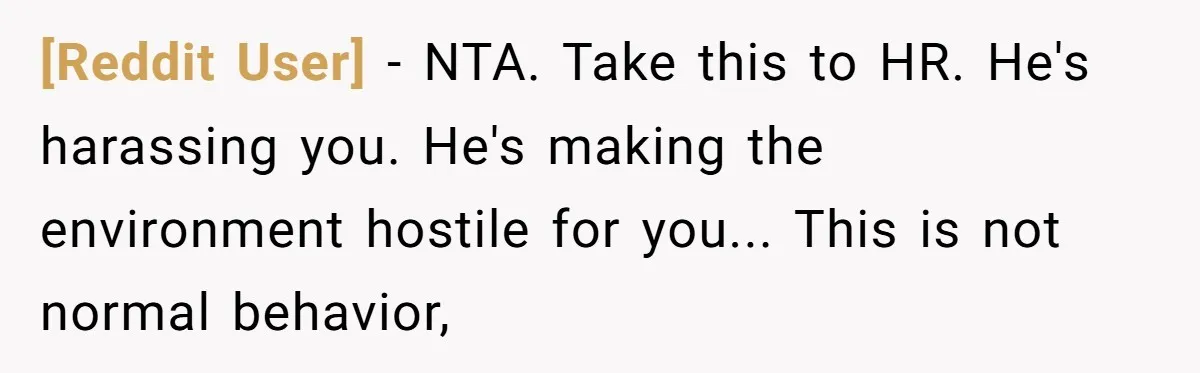 [Reddit User] − NTA. Take this to HR. He's harassing you. He's making the environment hostile for you... This is not normal behavior,