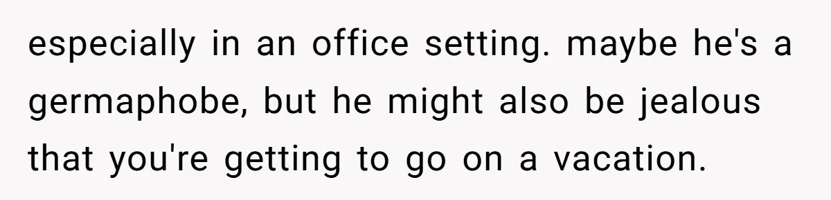 especially in an office setting. maybe he's a germaphobe, but he might also be jealous that you're getting to go on a vacation.