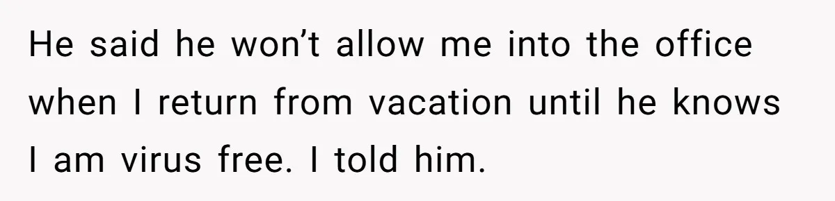 He said he won’t allow me into the office when I return from vacation until he knows I am virus free. I told him.