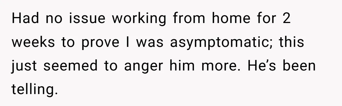 Had no issue working from home for 2 weeks to prove I was asymptomatic; this just seemed to anger him more. He’s been telling.