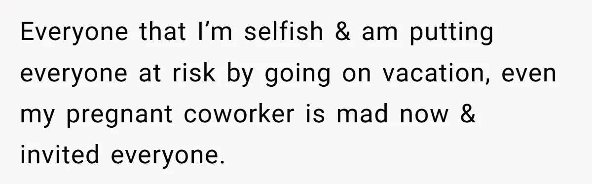 Everyone that I’m selfish & am putting everyone at risk by going on vacation, even my pregnant coworker is mad now & invited everyone.