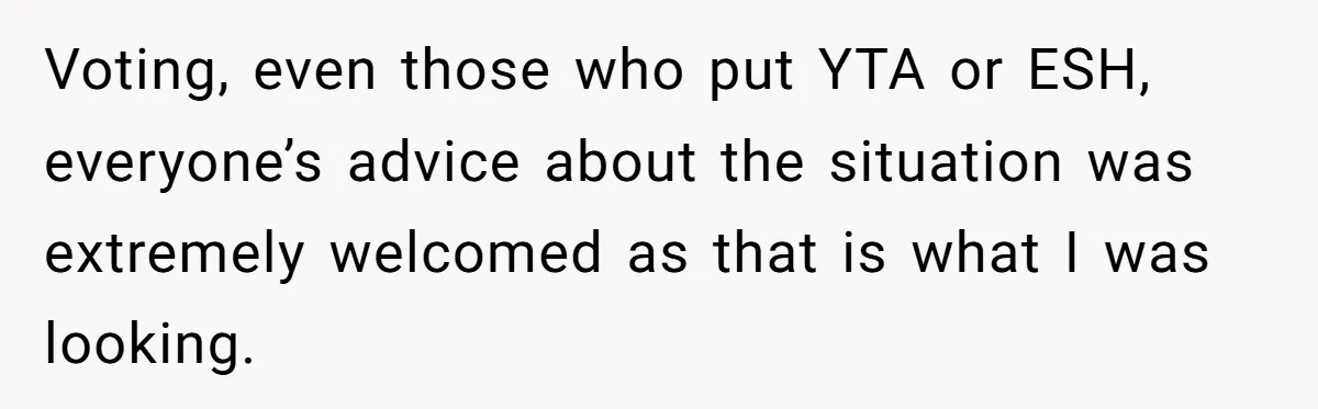 Voting, even those who put YTA or ESH, everyone’s advice about the situation was extremely welcomed as that is what I was looking.