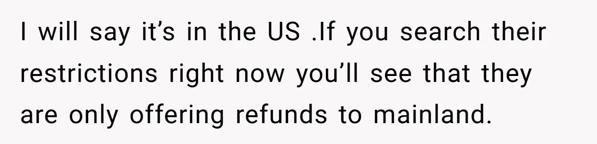 I will say it’s in the US .If you search their restrictions right now you’ll see that they are only offering refunds to mainland.