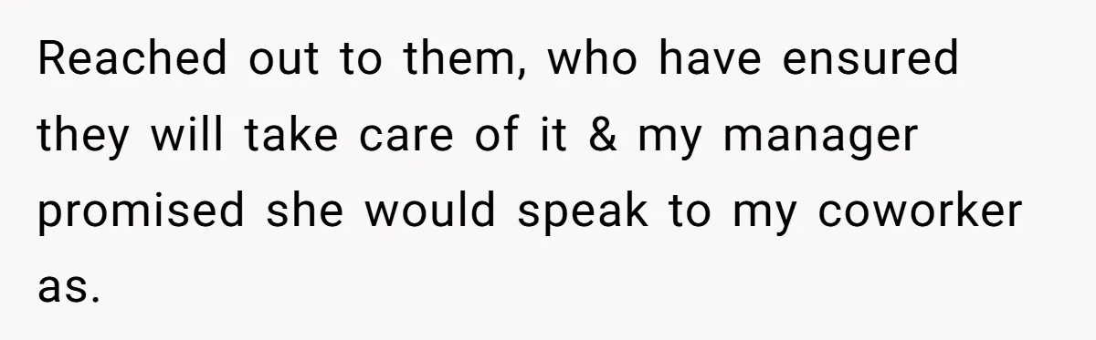 Reached out to them, who have ensured they will take care of it & my manager promised she would speak to my coworker as.