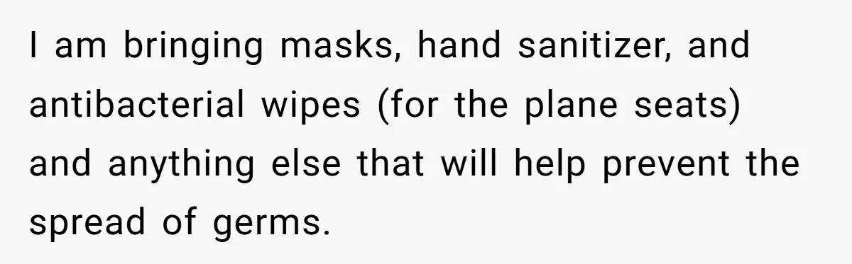 I am bringing masks, hand sanitizer, and antibacterial wipes (for the plane seats) and anything else that will help prevent the spread of germs.