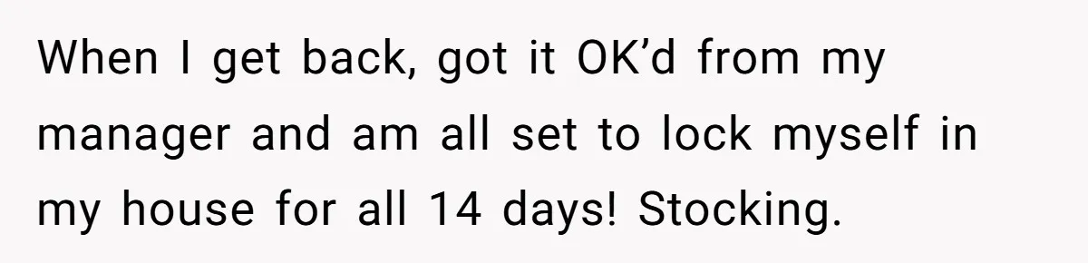 When I get back, got it OK’d from my manager and am all set to lock myself in my house for all 14 days! Stocking.