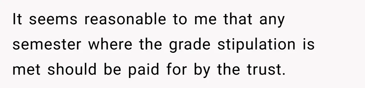 Executor Refuses To Release Grandma’s College Fund To Niece After She Fails To Meet GPA Requirement It seems reasonable to me that any semester where the grade stipulation is met should be paid for by the trust.