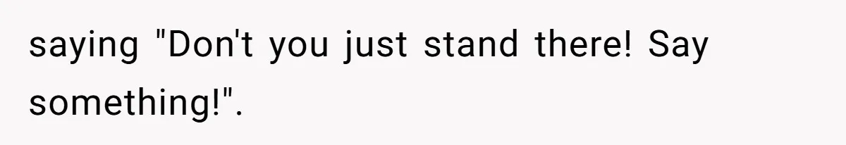 saying "Don't you just stand there! Say something!".