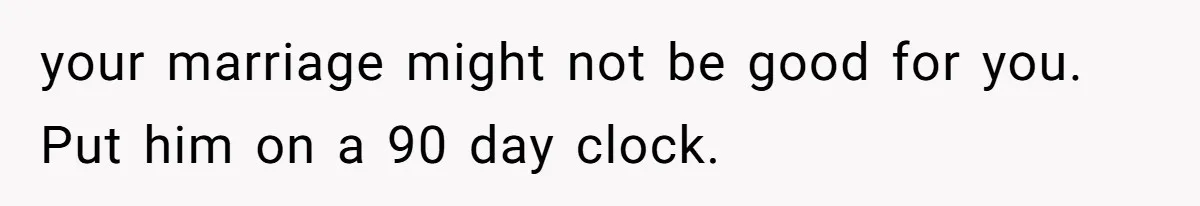 your marriage might not be good for you. Put him on a 90 day clock.