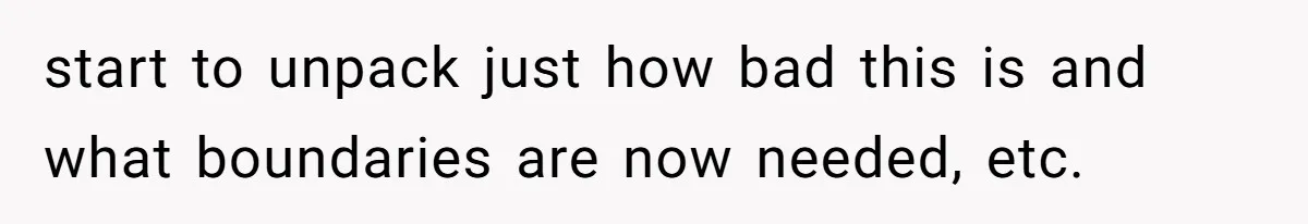 start to unpack just how bad this is and what boundaries are now needed, etc.