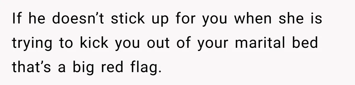 If he doesn’t stick up for you when she is trying to kick you out of your marital bed that’s a big red flag.