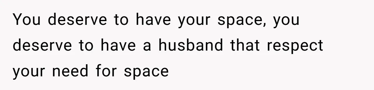 You deserve to have your space, you deserve to have a husband that respect your need for space