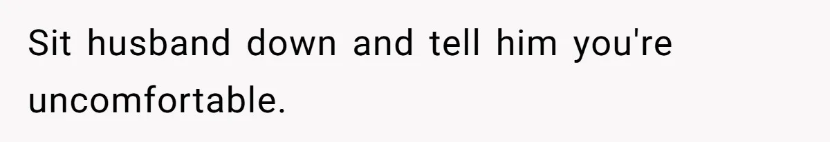 Sit husband down and tell him you're uncomfortable.