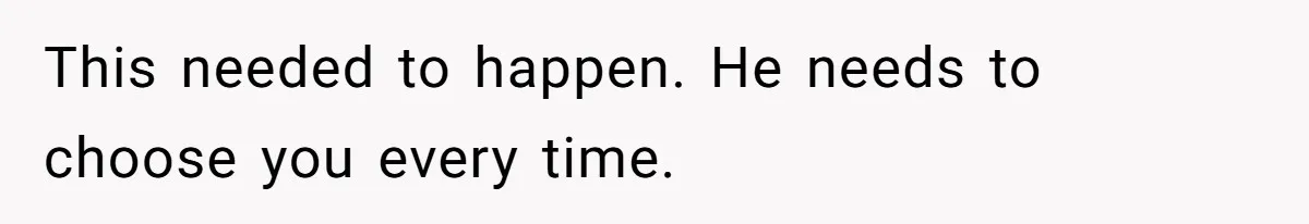 This needed to happen. He needs to choose you every time.