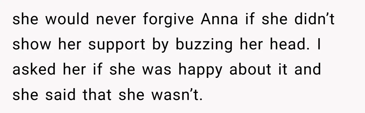 she would never forgive Anna if she didn’t show her support by buzzing her head. I asked her if she was happy about it and she said that she wasn’t.