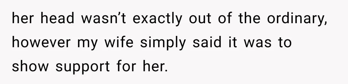 her head wasn’t exactly out of the ordinary, however my wife simply said it was to show support for her.