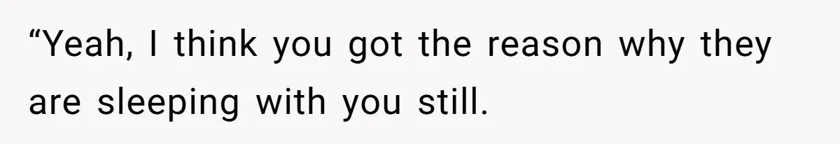 “Yeah, I think you got the reason why they are sleeping with you still.
