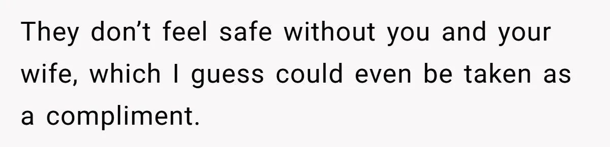 They don’t feel safe without you and your wife, which I guess could even be taken as a compliment.