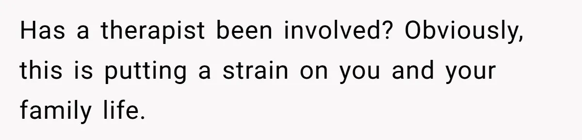 Has a therapist been involved? Obviously, this is putting a strain on you and your family life.