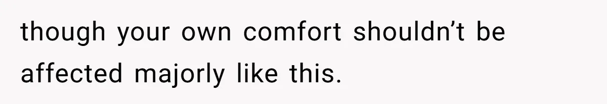 though your own comfort shouldn’t be affected majorly like this.