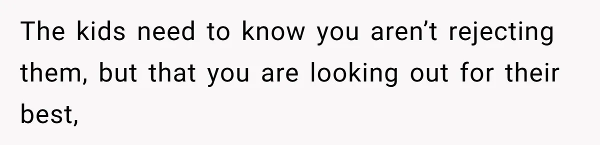 The kids need to know you aren’t rejecting them, but that you are looking out for their best,