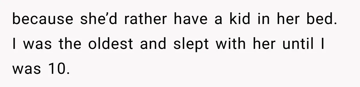 because she’d rather have a kid in her bed. I was the oldest and slept with her until I was 10.