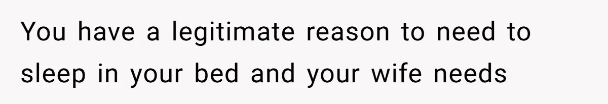 You have a legitimate reason to need to sleep in your bed and your wife needs