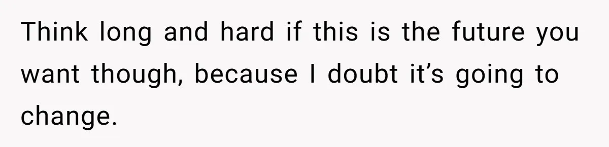 Think long and hard if this is the future you want though, because I doubt it’s going to change.