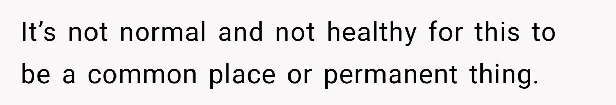 It’s not normal and not healthy for this to be a common place or permanent thing.