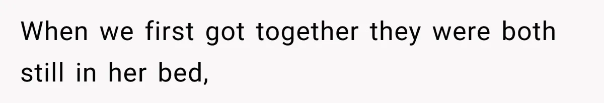 When we first got together they were both still in her bed,