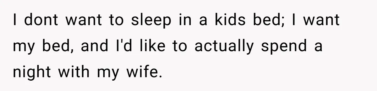 I dont want to sleep in a kids bed; I want my bed, and I'd like to actually spend a night with my wife.