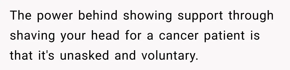 The power behind showing support through shaving your head for a cancer patient is that it's unasked and voluntary.