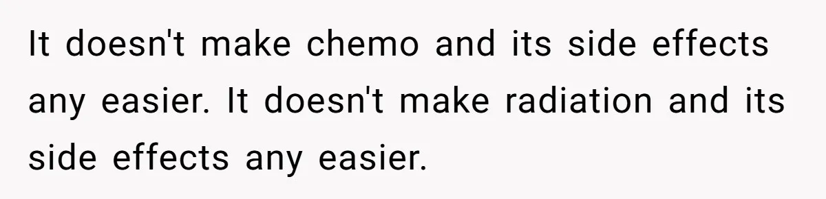 It doesn't make chemo and its side effects any easier. It doesn't make radiation and its side effects any easier.