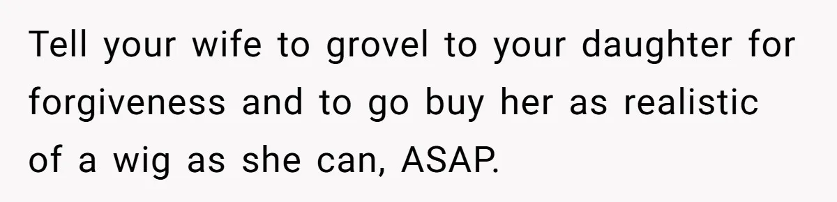 Tell your wife to grovel to your daughter for forgiveness and to go buy her as realistic of a wig as she can, ASAP.