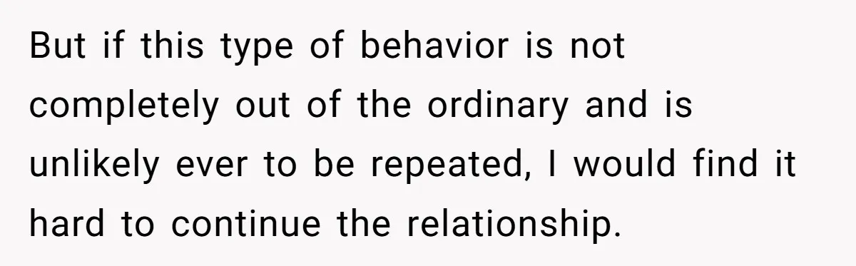 But if this type of behavior is not completely out of the ordinary and is unlikely ever to be repeated, I would find it hard to continue the relationship.