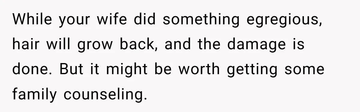 While your wife did something egregious, hair will grow back, and the damage is done. But it might be worth getting some family counseling.