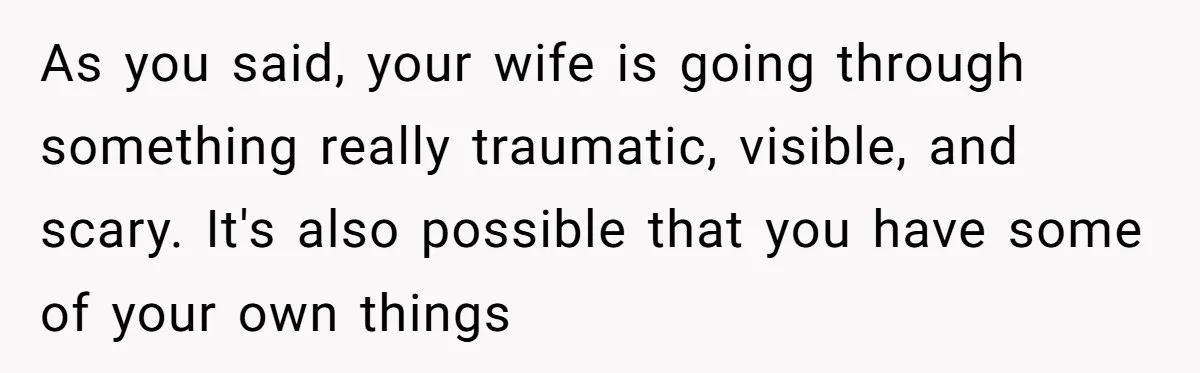As you said, your wife is going through something really traumatic, visible, and scary. It's also possible that you have some of your own things