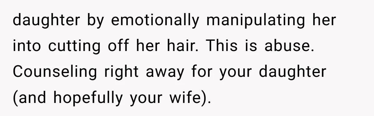 daughter by emotionally manipulating her into cutting off her hair. This is abuse. Counseling right away for your daughter (and hopefully your wife).